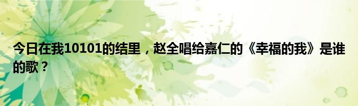 今日在我10101的结里，赵全唱给嘉仁的《幸福的我》是谁的歌？