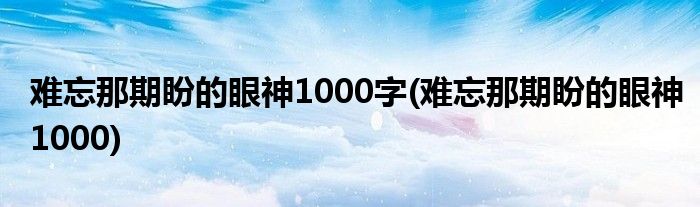 难忘那期盼的眼神1000字(难忘那期盼的眼神1000)