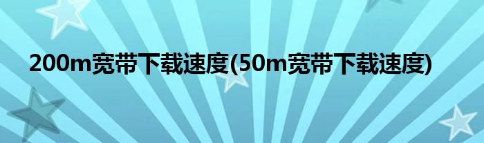 200m宽带下载速度(50m宽带下载速度)