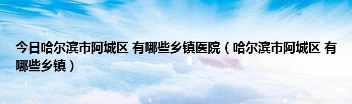 今日哈尔滨市阿城区 有哪些乡镇医院（哈尔滨市阿城区 有哪些乡镇）