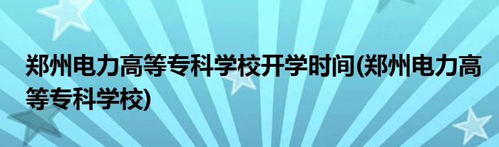 郑州电力高等专科学校开学时间(郑州电力高等专科学校)