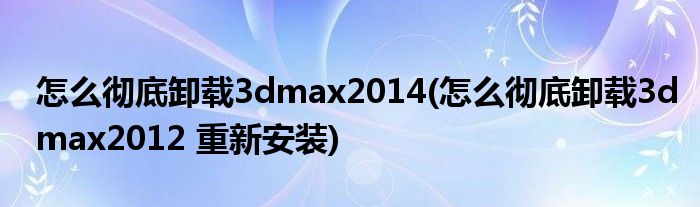 怎么彻底卸载3dmax2014(怎么彻底卸载3dmax2012 重新安装)