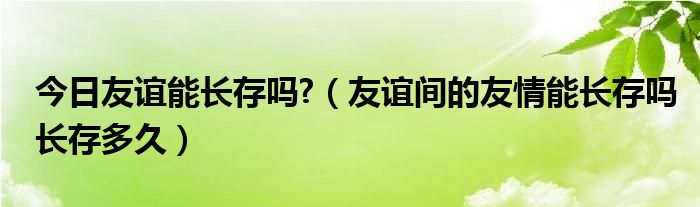 今日友谊能长存吗?（友谊间的友情能长存吗长存多久）