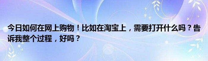 今日如何在网上购物！比如在淘宝上，需要打开什么吗？告诉我整个过程，好吗？