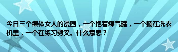 今日三个裸体女人的漫画，一个抱着煤气罐，一个躺在洗衣机里，一个在练习劈叉。什么意思？