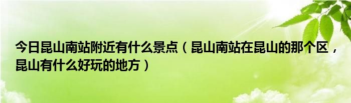 今日昆山南站附近有什么景点（昆山南站在昆山的那个区，昆山有什么好玩的地方）