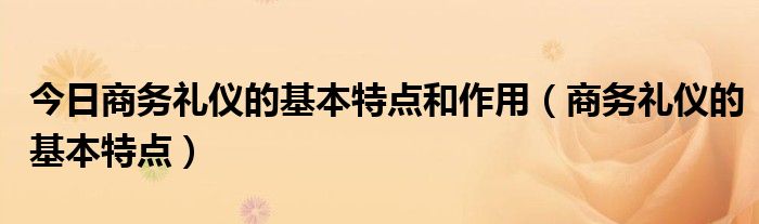 今日商务礼仪的基本特点和作用（商务礼仪的基本特点）