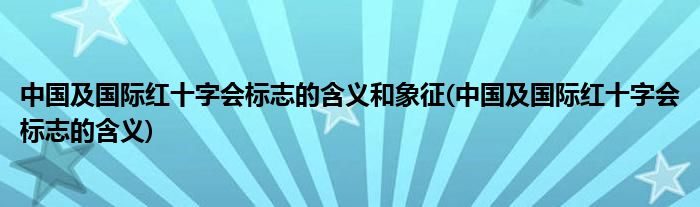 中国及国际红十字会标志的含义和象征(中国及国际红十字会标志的含义)