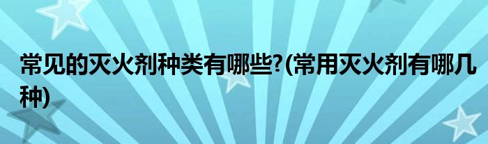 常见的灭火剂种类有哪些?(常用灭火剂有哪几种)