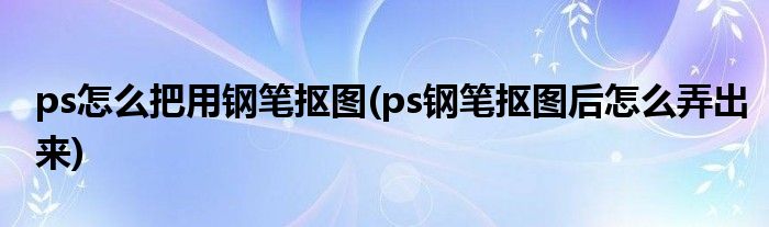 ps怎么把用钢笔抠图(ps钢笔抠图后怎么弄出来)