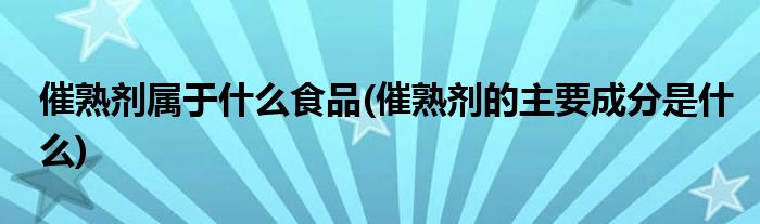 催熟剂属于什么食品(催熟剂的主要成分是什么)