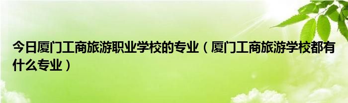 今日厦门工商旅游职业学校的专业（厦门工商旅游学校都有什么专业）