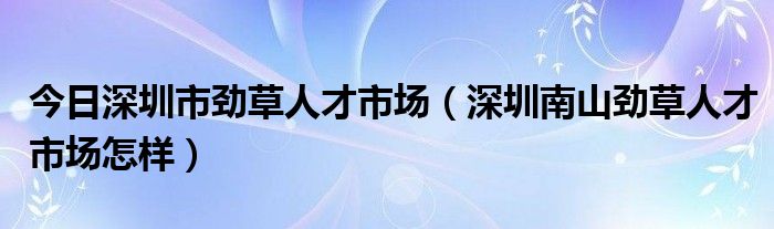 今日深圳市劲草人才市场（深圳南山劲草人才市场怎样）