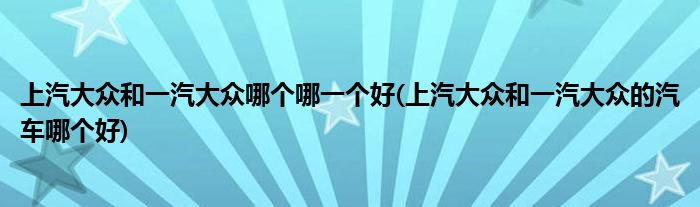 上汽大众和一汽大众哪个哪一个好(上汽大众和一汽大众的汽车哪个好)