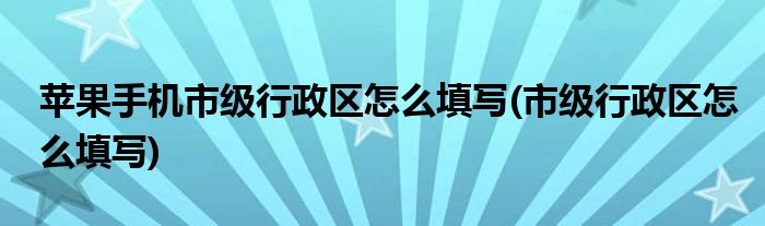 苹果手机市级行政区怎么填写(市级行政区怎么填写)