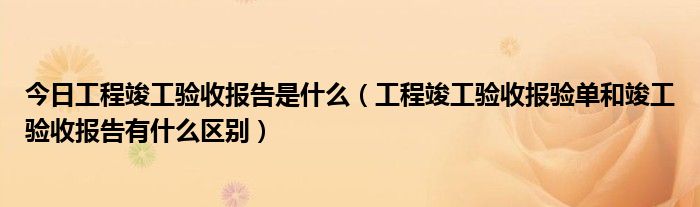 今日工程竣工验收报告是什么（工程竣工验收报验单和竣工验收报告有什么区别）