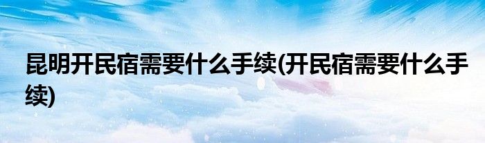 昆明开民宿需要什么手续(开民宿需要什么手续)