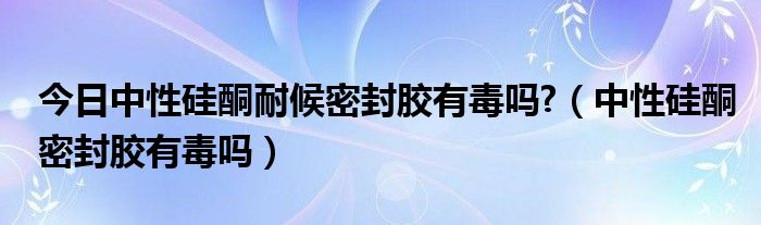 今日中性硅酮耐候密封胶有毒吗?（中性硅酮密封胶有毒吗）