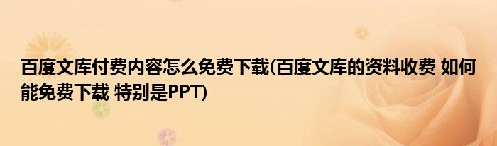 百度文库付费内容怎么免费下载(百度文库的资料收费 如何能免费下载 特别是PPT)