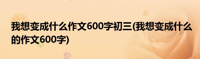 我想变成什么作文600字初三(我想变成什么的作文600字)