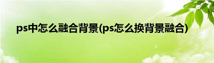 ps中怎么融合背景(ps怎么换背景融合)