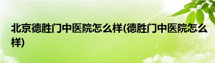 北京德胜门中医院怎么样(德胜门中医院怎么样)