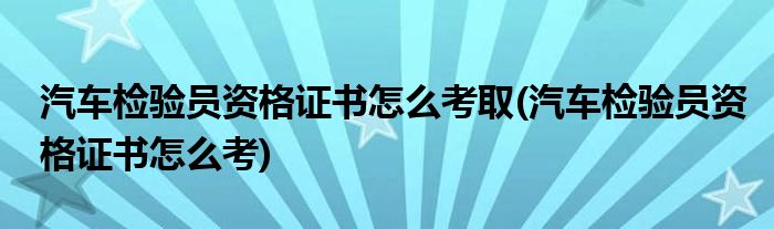 汽车检验员资格证书怎么考取(汽车检验员资格证书怎么考)