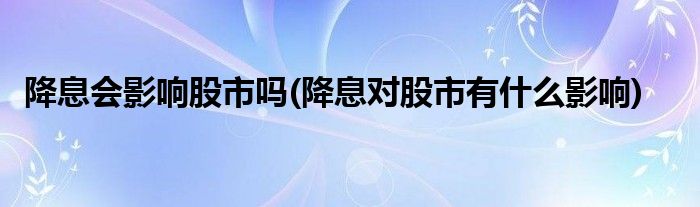 降息会影响股市吗(降息对股市有什么影响)