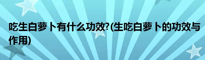 吃生白萝卜有什么功效?(生吃白萝卜的功效与作用)