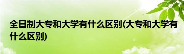 全日制大专和大学有什么区别(大专和大学有什么区别)