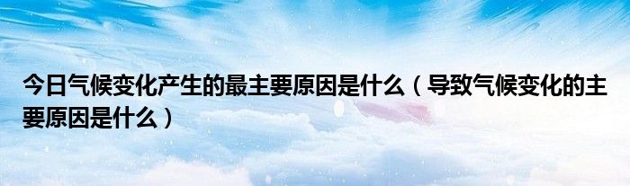 今日气候变化产生的最主要原因是什么（导致气候变化的主要原因是什么）