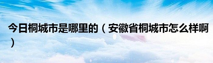 今日桐城市是哪里的（安徽省桐城市怎么样啊）