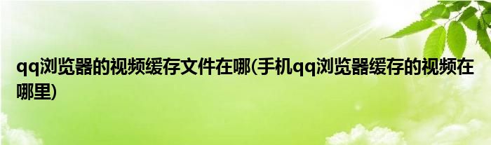 qq浏览器的视频缓存文件在哪(手机qq浏览器缓存的视频在哪里)