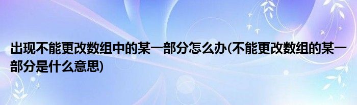 出现不能更改数组中的某一部分怎么办(不能更改数组的某一部分是什么意思)