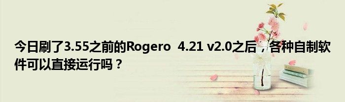 今日刷了3.55之前的Rogero  4.21 v2.0之后，各种自制软件可以直接运行吗？