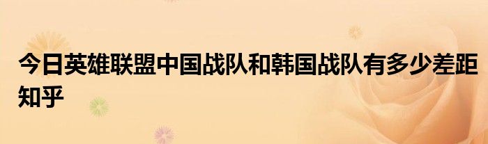 今日英雄联盟中国战队和韩国战队有多少差距知乎