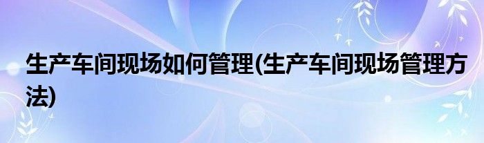 生产车间现场如何管理(生产车间现场管理方法)