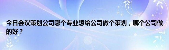 今日会议策划公司哪个专业想给公司做个策划，哪个公司做的好？