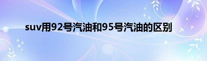 suv用92号汽油和95号汽油的区别