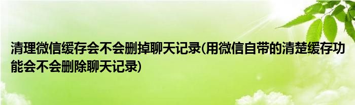 清理微信缓存会不会删掉聊天记录(用微信自带的清楚缓存功能会不会删除聊天记录)