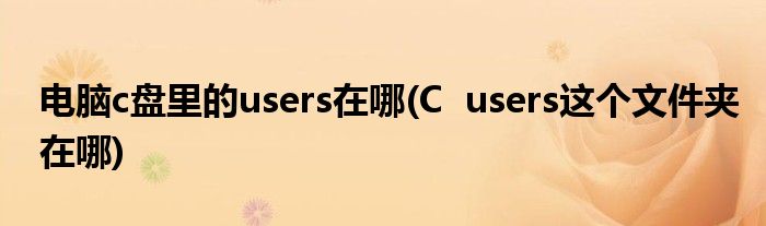 电脑c盘里的users在哪(C  users这个文件夹在哪)