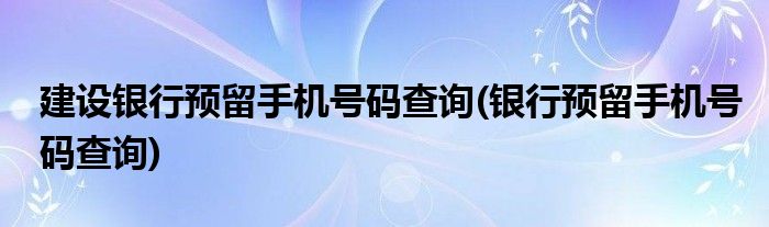 建设银行预留手机号码查询(银行预留手机号码查询)