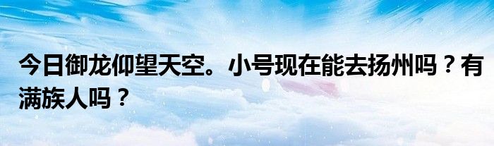 今日御龙仰望天空。小号现在能去扬州吗？有满族人吗？