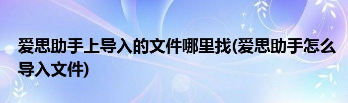 爱思助手上导入的文件哪里找(爱思助手怎么导入文件)