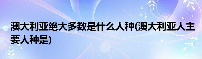 澳大利亚绝大多数是什么人种(澳大利亚人主要人种是)