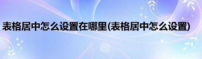 表格居中怎么设置在哪里(表格居中怎么设置)