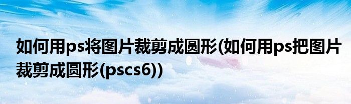 如何用ps将图片裁剪成圆形(如何用ps把图片裁剪成圆形(pscs6))