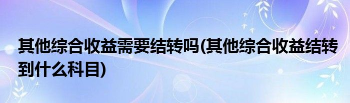 其他综合收益需要结转吗(其他综合收益结转到什么科目)