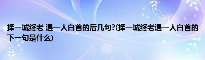 择一城终老 遇一人白首的后几句?(择一城终老遇一人白首的下一句是什么)