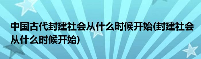 中国古代封建社会从什么时候开始(封建社会从什么时候开始)